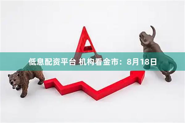 低息配资平台 机构看金市：8月18日