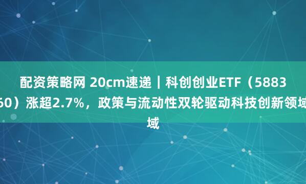 配资策略网 20cm速递｜科创创业ETF（588360）涨超2.7%，政策与流动性双轮驱动科技创新领域