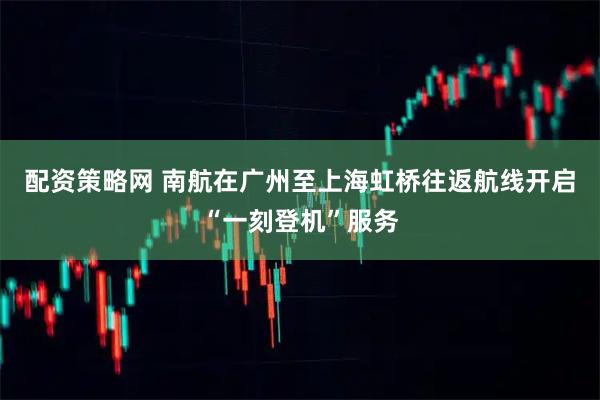 配资策略网 南航在广州至上海虹桥往返航线开启“一刻登机”服务