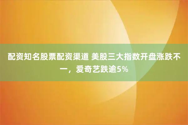 配资知名股票配资渠道 美股三大指数开盘涨跌不一，爱奇艺跌逾5%
