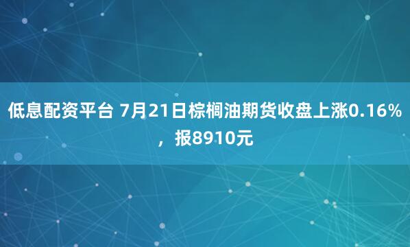 低息配资平台 7月21日棕榈油期货收盘上涨0.16%，报8910元