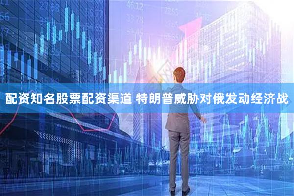 配资知名股票配资渠道 特朗普威胁对俄发动经济战