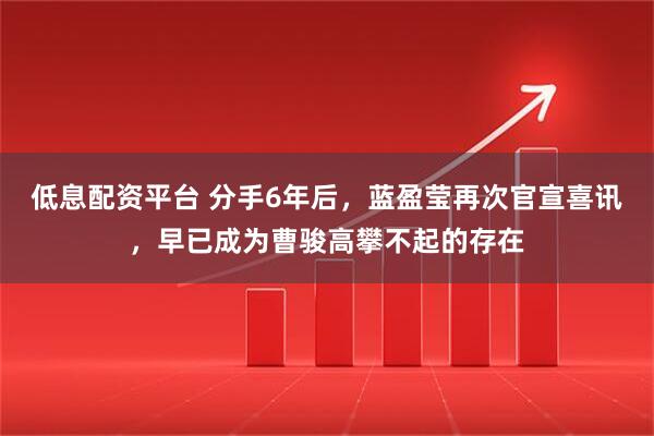 低息配资平台 分手6年后，蓝盈莹再次官宣喜讯，早已成为曹骏高攀不起的存在