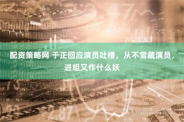 配资策略网 于正回应演员吐槽，从不雪藏演员，进组又作什么妖