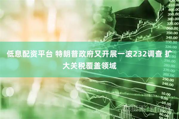 低息配资平台 特朗普政府又开展一波232调查 扩大关税覆盖领域