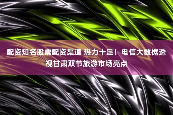 配资知名股票配资渠道 热力十足！电信大数据透视甘肃双节旅游市场亮点