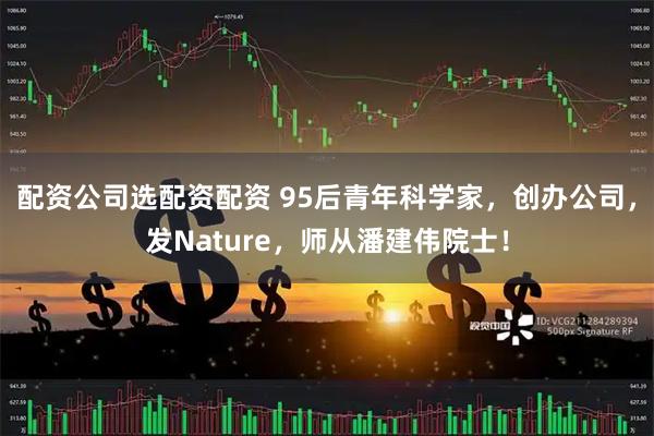 配资公司选配资配资 95后青年科学家，创办公司，发Nature，师从潘建伟院士！