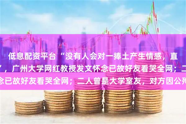 低息配资平台 “没有人会对一捧土产生情感，直到自己亲手垒起了一座”，广州大学网红教授发文怀念已故好友看哭全网；二人曾是大学室友，对方因公殉职