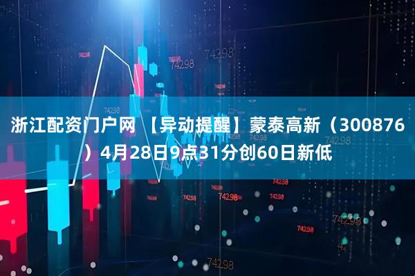 浙江配资门户网 【异动提醒】蒙泰高新（300876）4月28日9点31分创60日新低