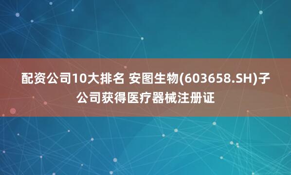 配资公司10大排名 安图生物(603658.SH)子公司获得医疗器械注册证