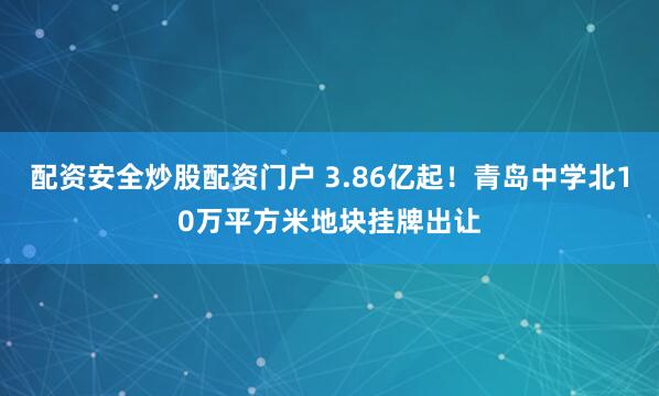 配资安全炒股配资门户 3.86亿起！青岛中学北10万平方米地块挂牌出让
