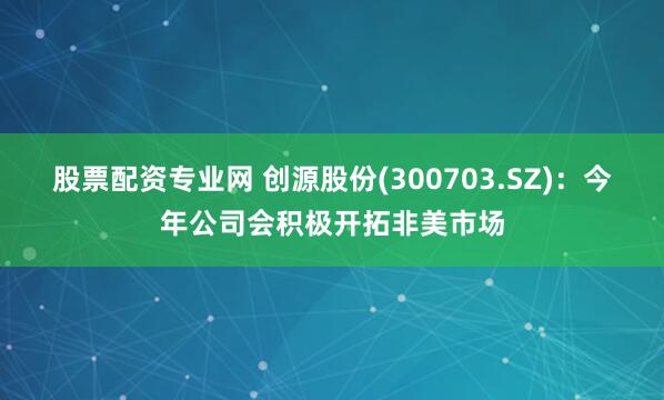 股票配资专业网 创源股份(300703.SZ)：今年公司会积极开拓非美市场