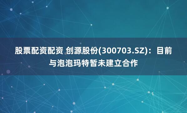 股票配资配资 创源股份(300703.SZ)：目前与泡泡玛特暂未建立合作