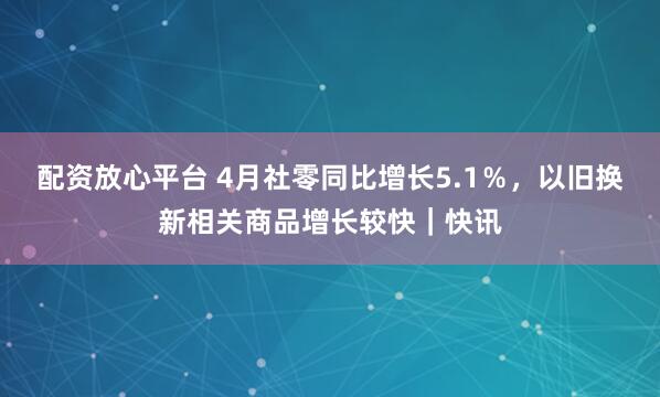 配资放心平台 4月社零同比增长5.1％，以旧换新相关商品增长较快｜快讯