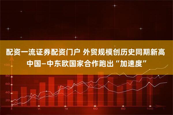配资一流证券配资门户 外贸规模创历史同期新高 中国—中东欧国家合作跑出“加速度”