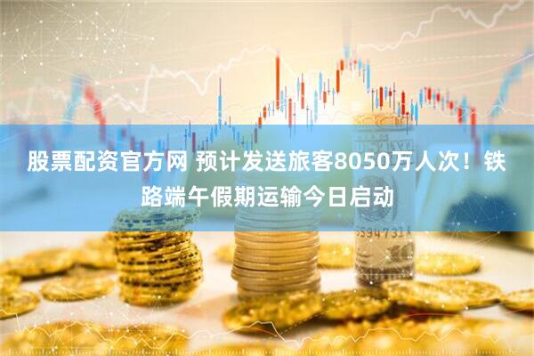股票配资官方网 预计发送旅客8050万人次！铁路端午假期运输今日启动