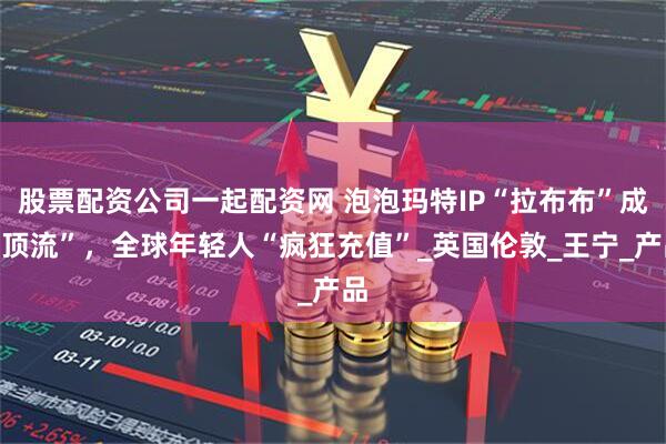 股票配资公司一起配资网 泡泡玛特IP“拉布布”成“顶流”，全球年轻人“疯狂充值”_英国伦敦_王宁_产品