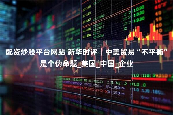 配资炒股平台网站 新华时评｜中美贸易“不平衡”是个伪命题_美国_中国_企业