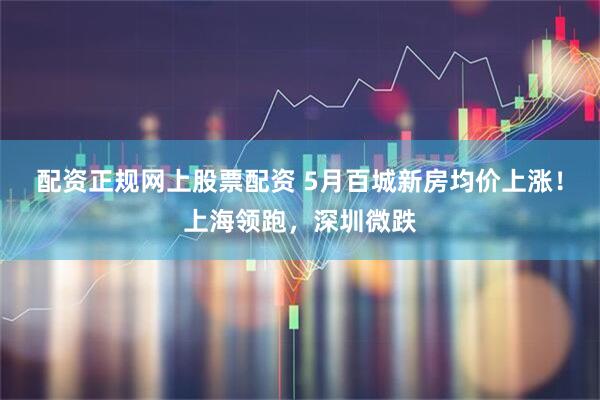 配资正规网上股票配资 5月百城新房均价上涨！上海领跑，深圳微跌