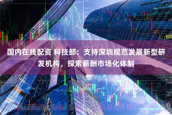 国内在线配资 科技部：支持深圳规范发展新型研发机构，探索薪酬市场化体制