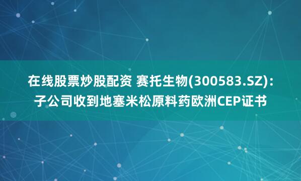 在线股票炒股配资 赛托生物(300583.SZ)：子公司收到地塞米松原料药欧洲CEP证书