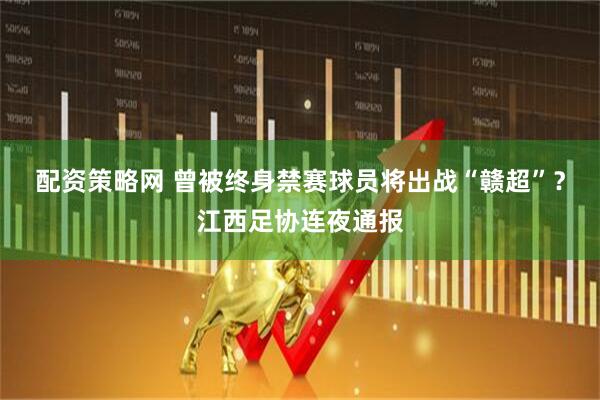 配资策略网 曾被终身禁赛球员将出战“赣超”？江西足协连夜通报