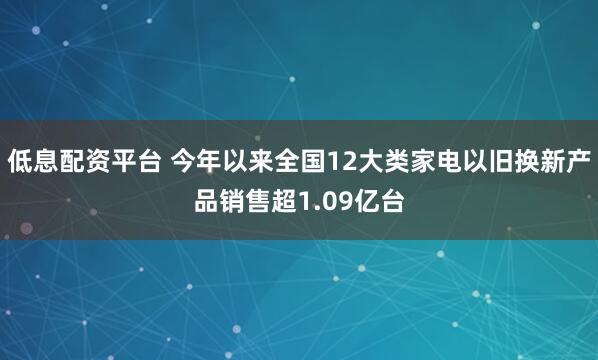 低息配资平台 今年以来全国12大类家电以旧换新产品销售超1.09亿台