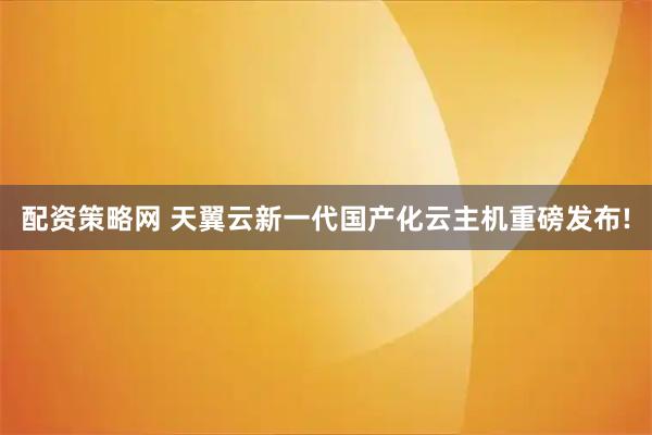 配资策略网 天翼云新一代国产化云主机重磅发布!