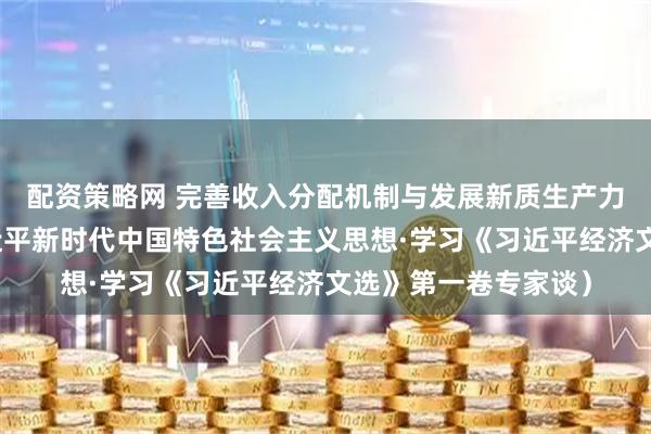 配资策略网 完善收入分配机制与发展新质生产力（深入学习贯彻习近平新时代中国特色社会主义思想·学习《习近平经济文选》第一卷专家谈）