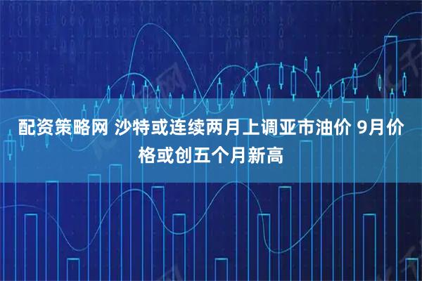 配资策略网 沙特或连续两月上调亚市油价 9月价格或创五个月新高