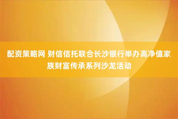 配资策略网 财信信托联合长沙银行举办高净值家族财富传承系列沙龙活动