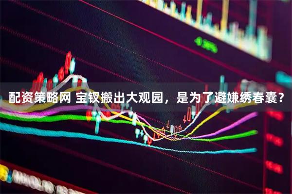 配资策略网 宝钗搬出大观园，是为了避嫌绣春囊？