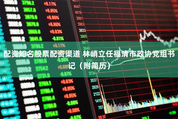 配资知名股票配资渠道 林峭立任福清市政协党组书记（附简历）