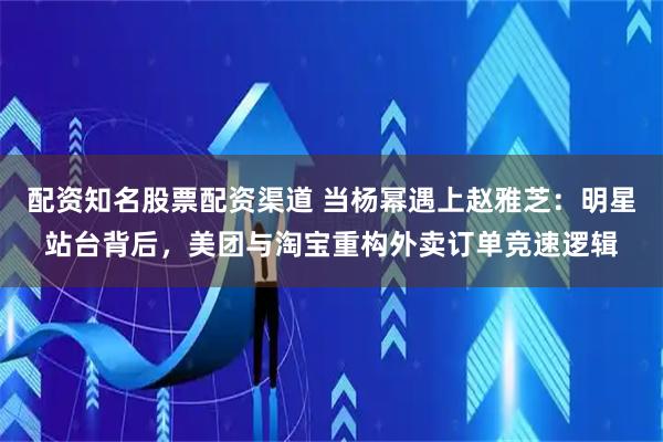 配资知名股票配资渠道 当杨幂遇上赵雅芝：明星站台背后，美团与淘宝重构外卖订单竞速逻辑