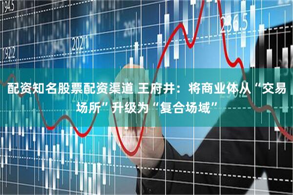 配资知名股票配资渠道 王府井：将商业体从“交易场所”升级为“复合场域”