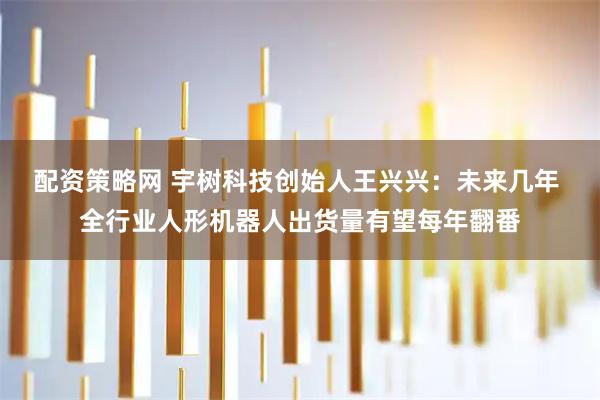 配资策略网 宇树科技创始人王兴兴：未来几年 全行业人形机器人出货量有望每年翻番
