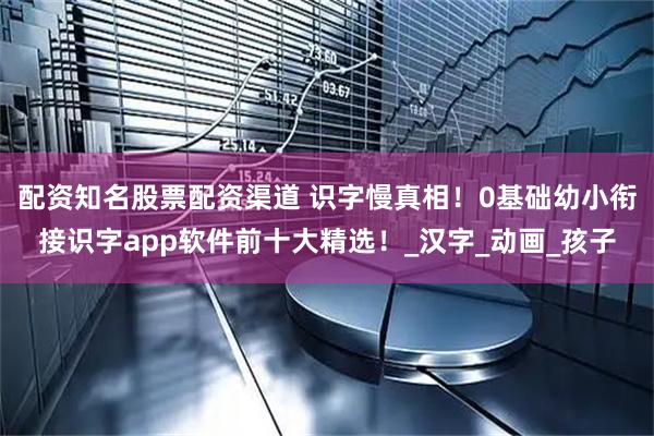配资知名股票配资渠道 识字慢真相！0基础幼小衔接识字app软件前十大精选！_汉字_动画_孩子