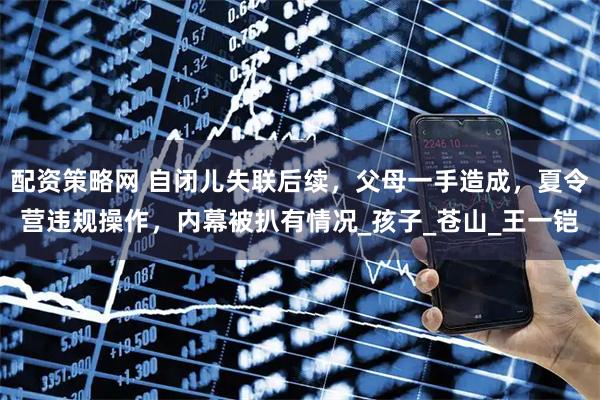 配资策略网 自闭儿失联后续，父母一手造成，夏令营违规操作，内幕被扒有情况_孩子_苍山_王一铠