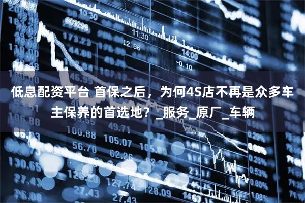 低息配资平台 首保之后，为何4S店不再是众多车主保养的首选地？_服务_原厂_车辆
