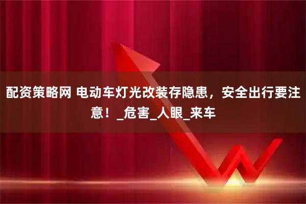 配资策略网 电动车灯光改装存隐患，安全出行要注意！_危害_人眼_来车