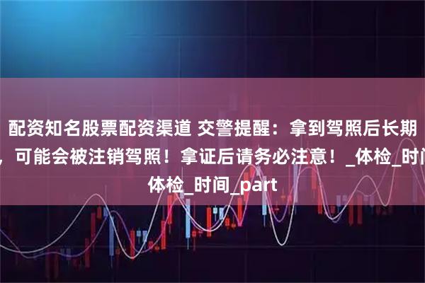 配资知名股票配资渠道 交警提醒：拿到驾照后长期不开车，可能会被注销驾照！拿证后请务必注意！_体检_时间_part