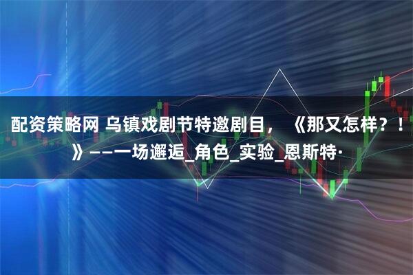 配资策略网 乌镇戏剧节特邀剧目， 《那又怎样？！》——一场邂逅_角色_实验_恩斯特·