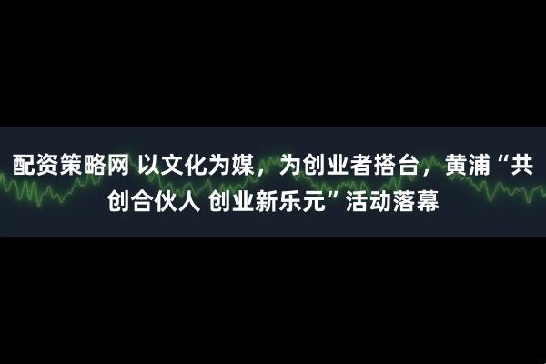 配资策略网 以文化为媒，为创业者搭台，黄浦“共创合伙人 创业新乐元”活动落幕