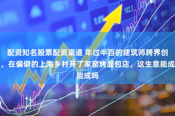 配资知名股票配资渠道 年过半百的建筑师跨界创业，在偏僻的上海乡村开了家窑烤面包店，这生意能成吗