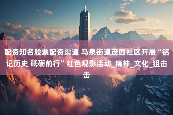 配资知名股票配资渠道 马泉街道茂西社区开展“铭记历史 砥砺前行”红色观影活动_精神_文化_狙击